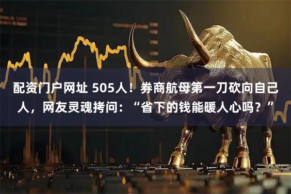 配资门户网址 505人！券商航母第一刀砍向自己人，网友灵魂拷问：“省下的钱能暖人心吗？”