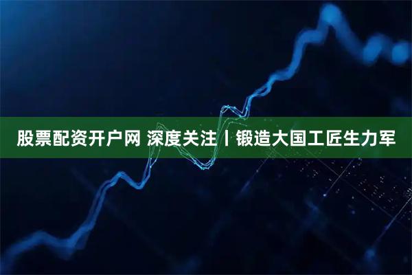 股票配资开户网 深度关注丨锻造大国工匠生力军