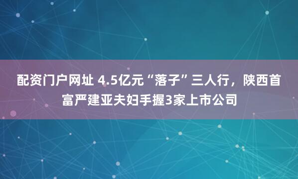 配资门户网址 4.5亿元“落子”三人行，陕西首富严建亚夫妇手握3家上市公司