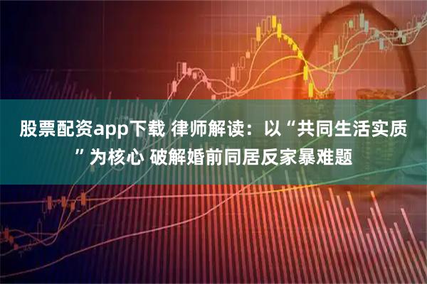 股票配资app下载 律师解读：以“共同生活实质”为核心 破解婚前同居反家暴难题