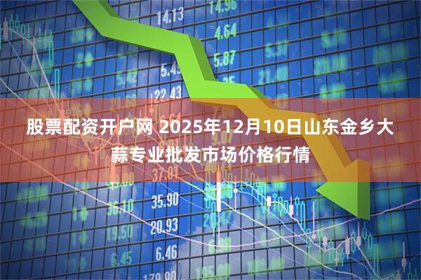 股票配资开户网 2025年12月10日山东金乡大蒜专业批发市场价格行情