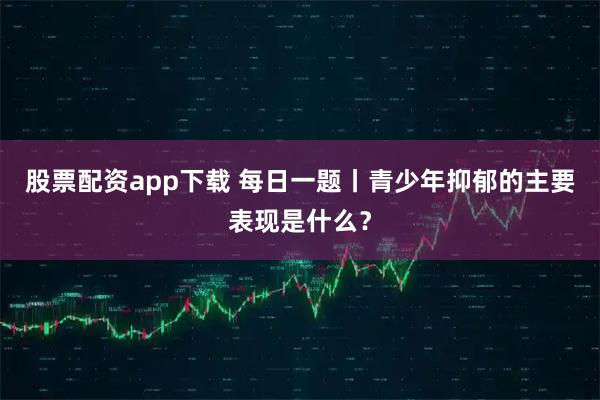 股票配资app下载 每日一题丨青少年抑郁的主要表现是什么？