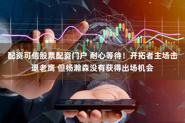 配资可信股票配资门户 耐心等待！开拓者主场击退老鹰 但杨瀚森没有获得出场机会