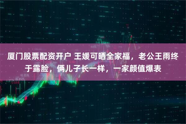 厦门股票配资开户 王媛可晒全家福，老公王雨终于露脸，俩儿子长一样，一家颜值爆表