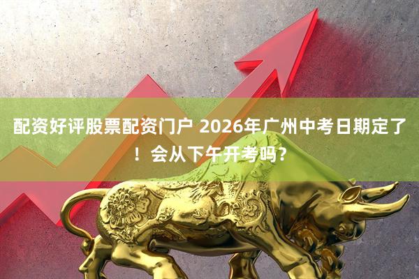配资好评股票配资门户 2026年广州中考日期定了！会从下午开考吗？