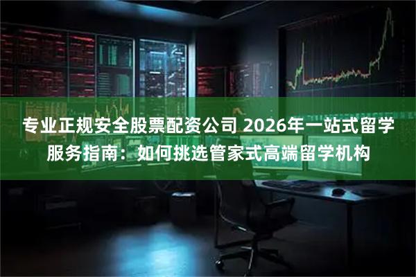 专业正规安全股票配资公司 2026年一站式留学服务指南:如何挑选管家式高端留学机构