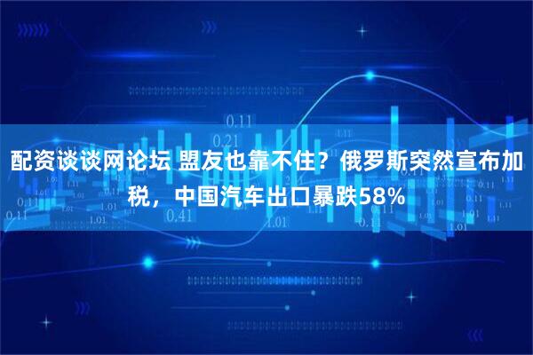配资谈谈网论坛 盟友也靠不住?俄罗斯突然宣布加税,中国汽车出口暴跌58%
