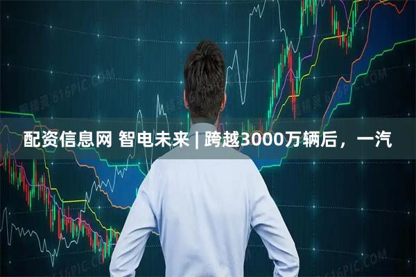 配资信息网 智电未来 | 跨越3000万辆后，一汽