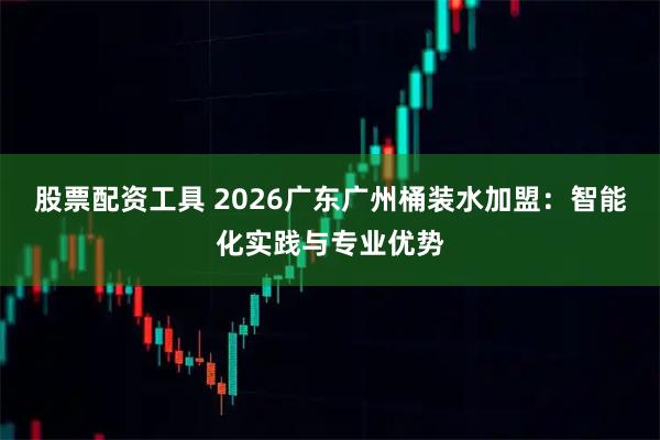 股票配资工具 2026广东广州桶装水加盟：智能化实践与专业优势