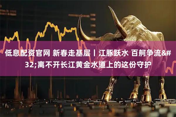 低息配资官网 新春走基层丨江豚跃水 百舸争流 离不开长江黄金水道上的这份守护