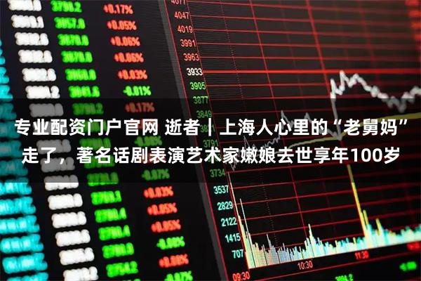 专业配资门户官网 逝者｜上海人心里的“老舅妈”走了，著名话剧表演艺术家嫩娘去世享年100岁