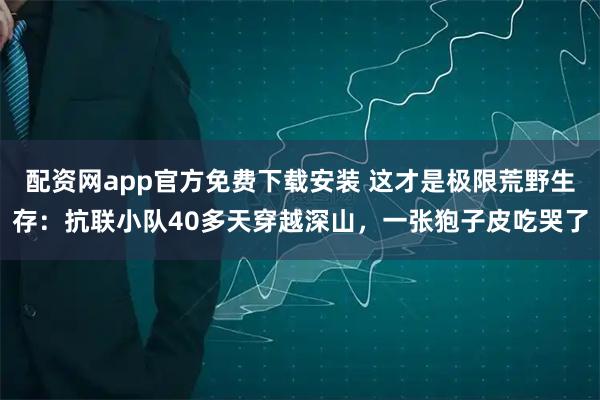 配资网app官方免费下载安装 这才是极限荒野生存：抗联小队40多天穿越深山，一张狍子皮吃哭了