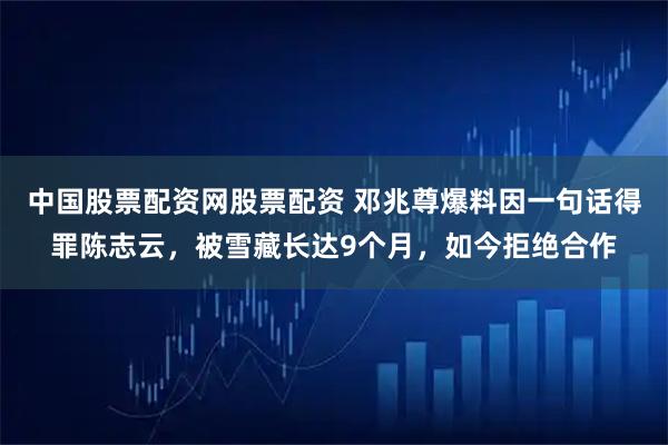 中国股票配资网股票配资 邓兆尊爆料因一句话得罪陈志云，被雪藏长达9个月，如今拒绝合作