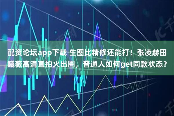 配资论坛app下载 生图比精修还能打！张凌赫田曦薇高清直拍火出圈，普通人如何get同款状态？