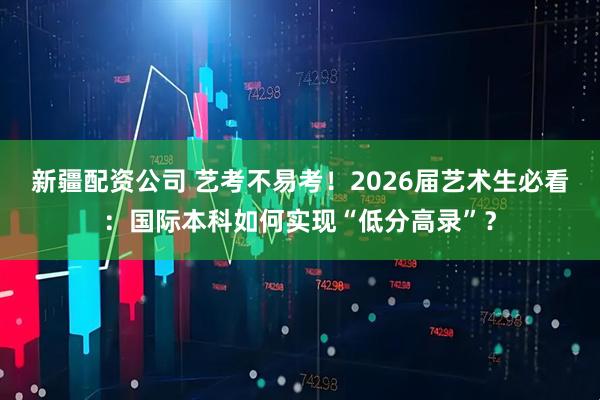 新疆配资公司 艺考不易考!2026届艺术生必看:国际本科如何实现“低分高录”?