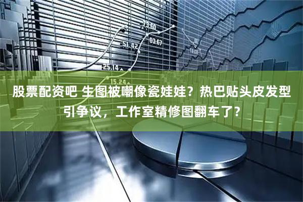 股票配资吧 生图被嘲像瓷娃娃？热巴贴头皮发型引争议，工作室精修图翻车了？