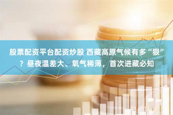 股票配资平台配资炒股 西藏高原气候有多“狠”?昼夜温差大、氧气稀薄,首次进藏必知