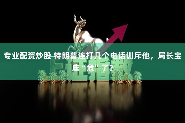 专业配资炒股 特朗普连打几个电话训斥他，局长宝座“危”了？