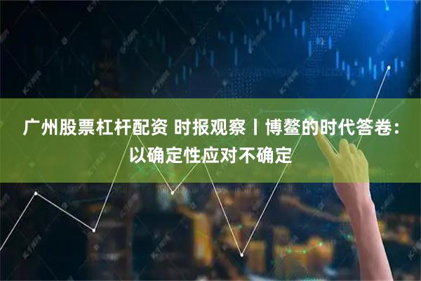 广州股票杠杆配资 时报观察丨博鳌的时代答卷：以确定性应对不确定