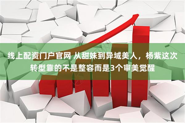 线上配资门户官网 从甜妹到异域美人，杨紫这次转型靠的不是整容而是3个审美觉醒