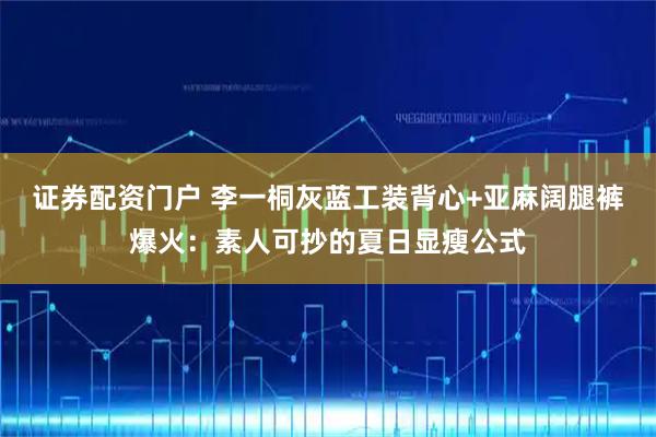 证券配资门户 李一桐灰蓝工装背心+亚麻阔腿裤爆火：素人可抄的夏日显瘦公式