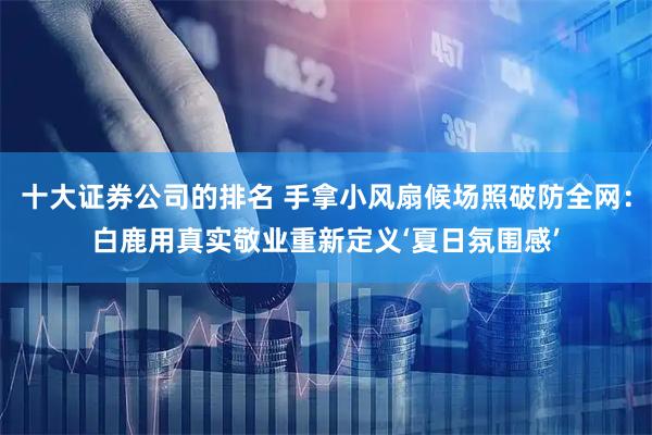 十大证券公司的排名 手拿小风扇候场照破防全网：白鹿用真实敬业重新定义‘夏日氛围感’