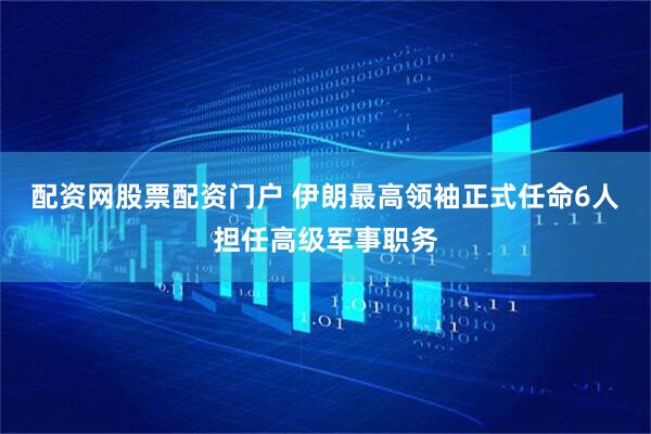配资网股票配资门户 伊朗最高领袖正式任命6人担任高级军事职务