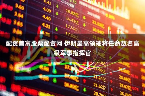 配资首富股票配资网 伊朗最高领袖将任命数名高级军事指挥官