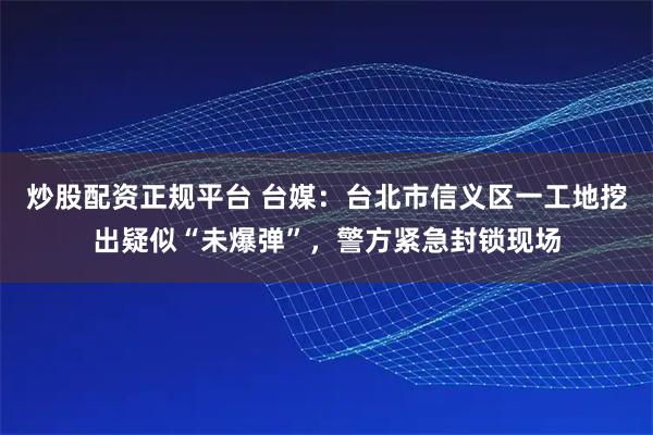 炒股配资正规平台 台媒：台北市信义区一工地挖出疑似“未爆弹”，警方紧急封锁现场