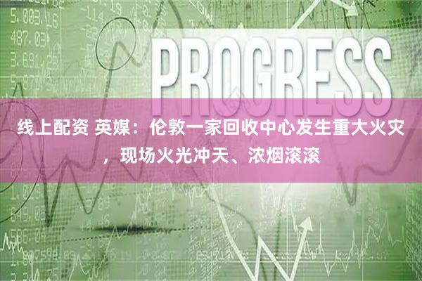 线上配资 英媒：伦敦一家回收中心发生重大火灾，现场火光冲天、浓烟滚滚