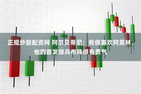 正规炒股配资网 阿尔贝蒂尼：我很喜欢阿莫林，他的首发排兵布阵很有勇气
