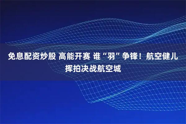 免息配资炒股 高能开赛 谁“羽”争锋！航空健儿挥拍决战航空城