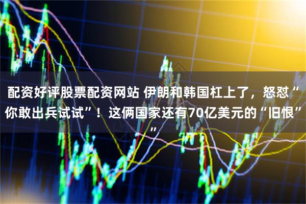 配资好评股票配资网站 伊朗和韩国杠上了，怒怼“你敢出兵试试”！这俩国家还有70亿美元的“旧恨”