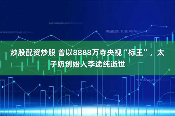 炒股配资炒股 曾以8888万夺央视“标王”，太子奶创始人李途纯逝世