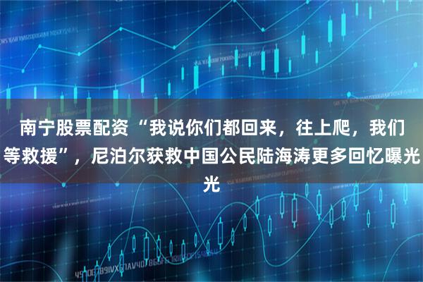 南宁股票配资 “我说你们都回来，往上爬，我们等救援”，尼泊尔获救中国公民陆海涛更多回忆曝光