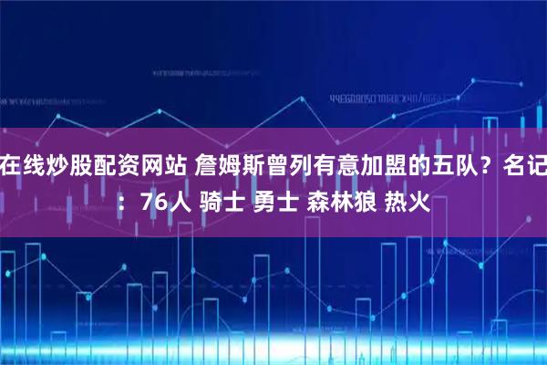 在线炒股配资网站 詹姆斯曾列有意加盟的五队？名记：76人 骑士 勇士 森林狼 热火