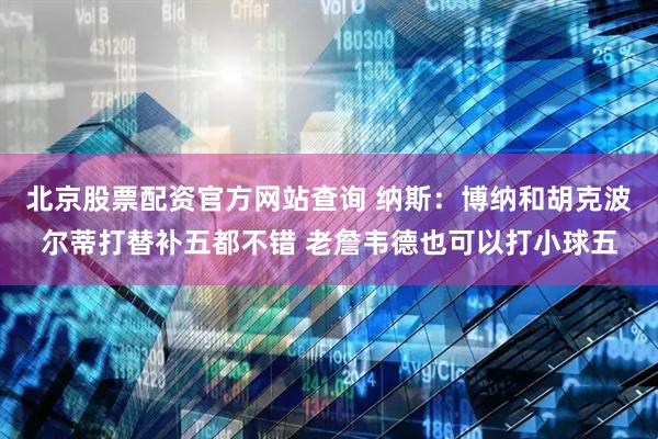 北京股票配资官方网站查询 纳斯：博纳和胡克波尔蒂打替补五都不错 老詹韦德也可以打小球五