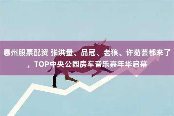 惠州股票配资 张洪量、品冠、老狼、许茹芸都来了，TOP中央公园房车音乐嘉年华启幕