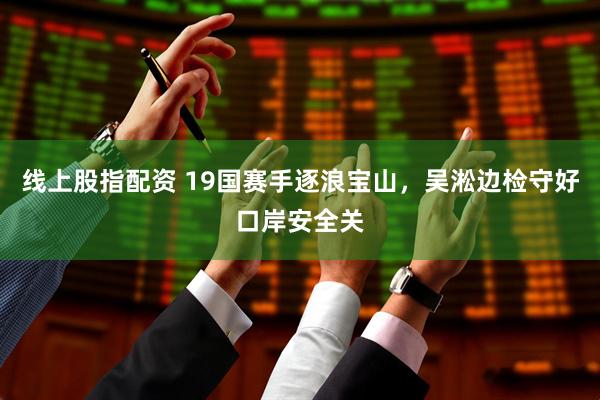 线上股指配资 19国赛手逐浪宝山，吴淞边检守好口岸安全关