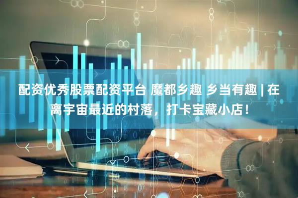 配资优秀股票配资平台 魔都乡趣 乡当有趣 | 在离宇宙最近的村落，打卡宝藏小店！
